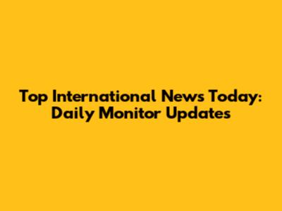 Top International News Today: Daily Monitor Updates