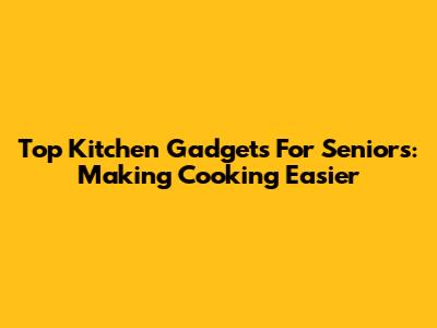 Top Kitchen Gadgets For Seniors: Making Cooking Easier