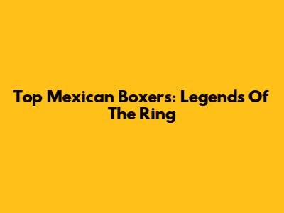 Top Mexican Boxers: Legends Of The Ring