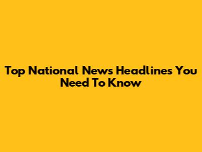 Top National News Headlines You Need To Know