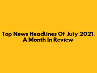 Top News Headlines Of July 2021: A Month In Review