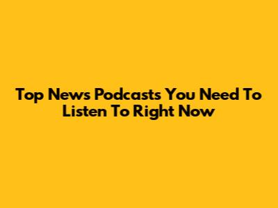 Top News Podcasts You Need To Listen To Right Now