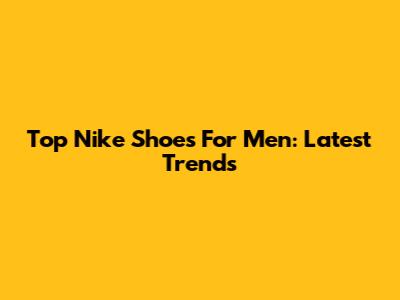 Top Nike Shoes For Men: Latest Trends