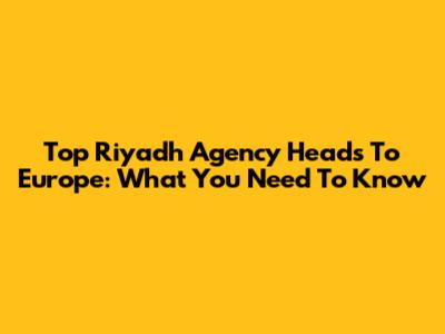 Top Riyadh Agency Heads To Europe: What You Need To Know