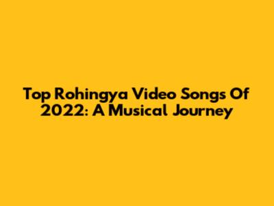 Top Rohingya Video Songs Of 2022: A Musical Journey