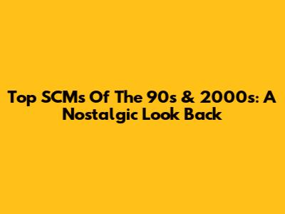 Top SCMs Of The 90s & 2000s: A Nostalgic Look Back