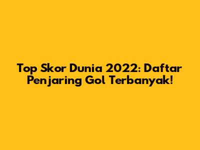 Top Skor Dunia 2022: Daftar Penjaring Gol Terbanyak!