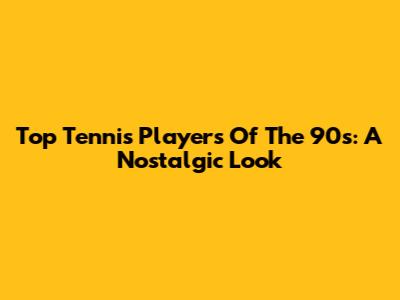 Top Tennis Players Of The 90s: A Nostalgic Look