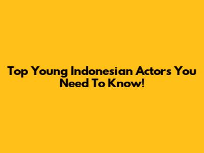 Top Young Indonesian Actors You Need To Know!