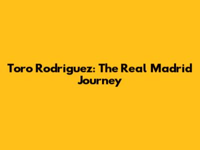 Toro Rodriguez: The Real Madrid Journey