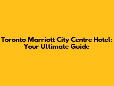 Toronto Marriott City Centre Hotel: Your Ultimate Guide