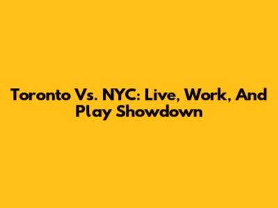 Toronto Vs. NYC: Live, Work, And Play Showdown