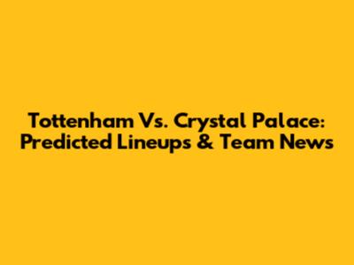 Tottenham Vs. Crystal Palace: Predicted Lineups & Team News