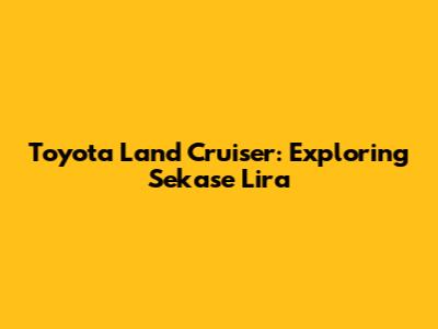 Toyota Land Cruiser: Exploring Sekase Lira