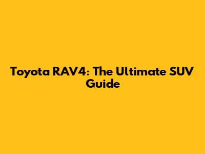 Toyota RAV4: The Ultimate SUV Guide