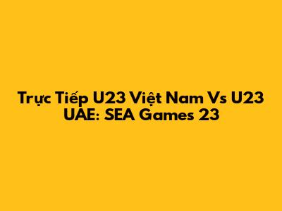 Trực Tiếp U23 Việt Nam Vs U23 UAE: SEA Games 23