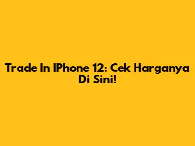 Trade In IPhone 12: Cek Harganya Di Sini!