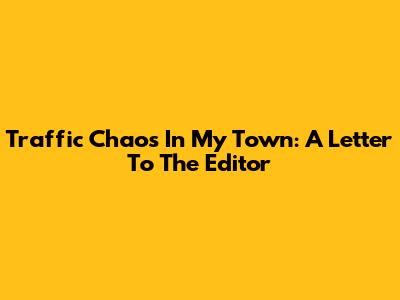 Traffic Chaos In My Town: A Letter To The Editor