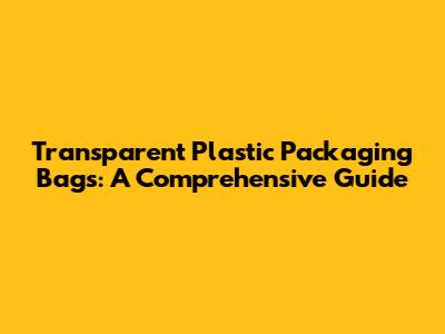 Transparent Plastic Packaging Bags: A Comprehensive Guide