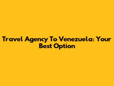 Travel Agency To Venezuela: Your Best Option