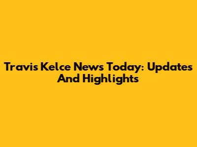 Travis Kelce News Today: Updates And Highlights