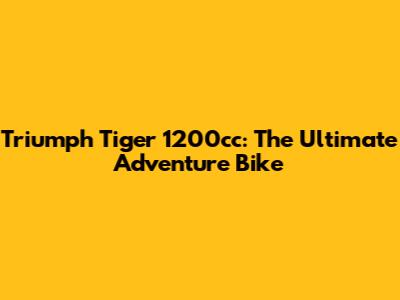 Triumph Tiger 1200cc: The Ultimate Adventure Bike