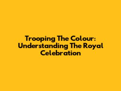 Trooping The Colour: Understanding The Royal Celebration