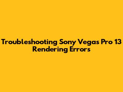 Troubleshooting Sony Vegas Pro 13 Rendering Errors