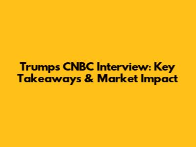 Trump's CNBC Interview: Key Takeaways & Market Impact