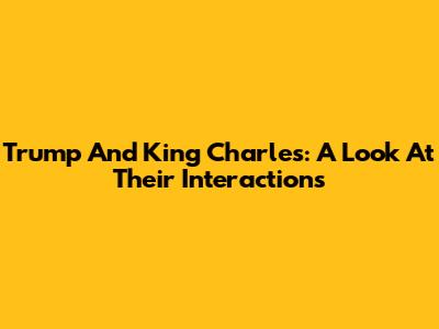 Trump And King Charles: A Look At Their Interactions