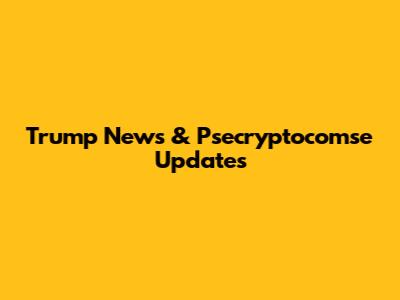 Trump News & Psecryptocomse Updates