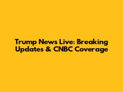 Trump News Live: Breaking Updates & CNBC Coverage