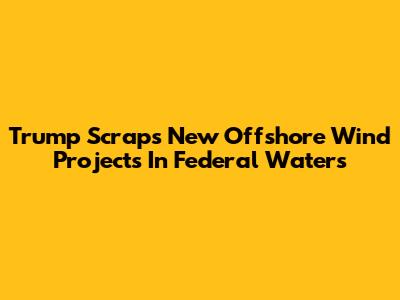 Trump Scraps New Offshore Wind Projects In Federal Waters