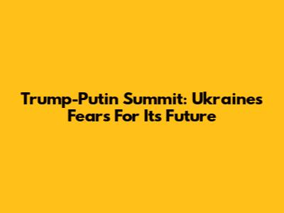 Trump-Putin Summit: Ukraine's Fears For Its Future