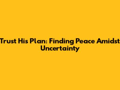 Trust His Plan: Finding Peace Amidst Uncertainty
