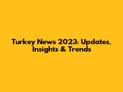 Turkey News 2023: Updates, Insights & Trends