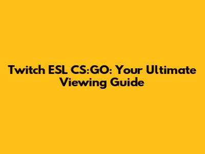 Twitch ESL CS:GO: Your Ultimate Viewing Guide