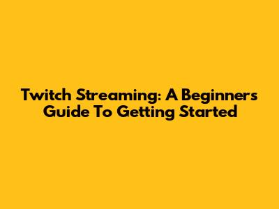 Twitch Streaming: A Beginner's Guide To Getting Started