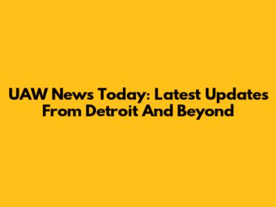UAW News Today: Latest Updates From Detroit And Beyond