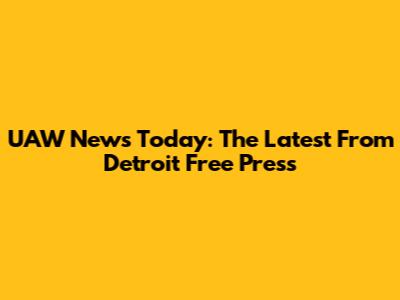 UAW News Today: The Latest From Detroit Free Press