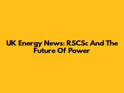UK Energy News: RSCSc And The Future Of Power