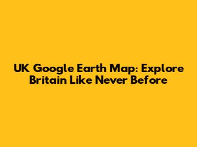 UK Google Earth Map: Explore Britain Like Never Before