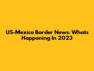 US-Mexico Border News: What's Happening In 2023
