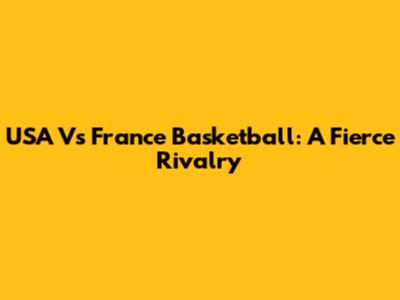 USA Vs France Basketball: A Fierce Rivalry