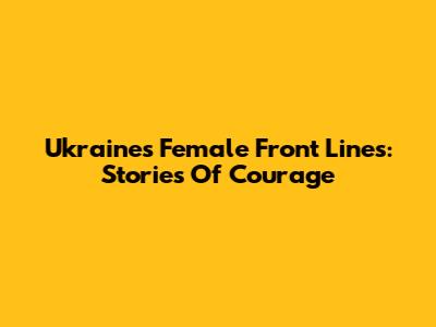 Ukraine's Female Front Lines: Stories Of Courage