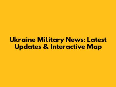 Ukraine Military News: Latest Updates & Interactive Map