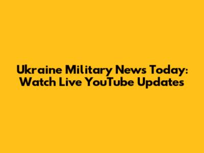 Ukraine Military News Today: Watch Live YouTube Updates