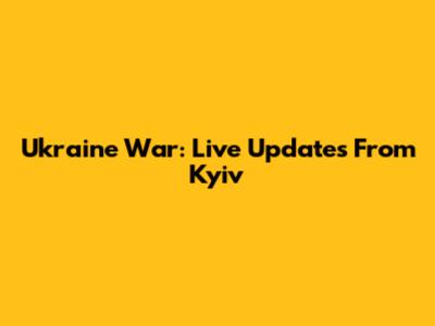 Ukraine War: Live Updates From Kyiv