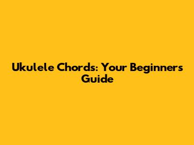 Ukulele Chords: Your Beginner's Guide