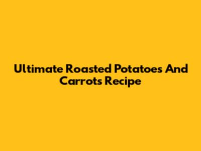 Ultimate Roasted Potatoes And Carrots Recipe
